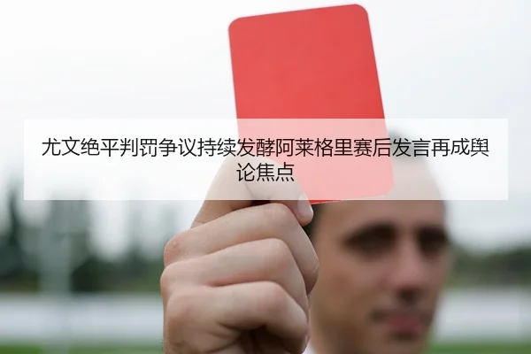 尤文绝平判罚争议持续发酵阿莱格里赛后发言再成舆论焦点