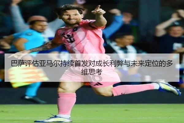 巴萨评估亚马尔持续首发对成长利弊与未来定位的多维思考