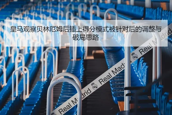 皇马观察贝林厄姆后插上得分模式被针对后的调整与破局思路