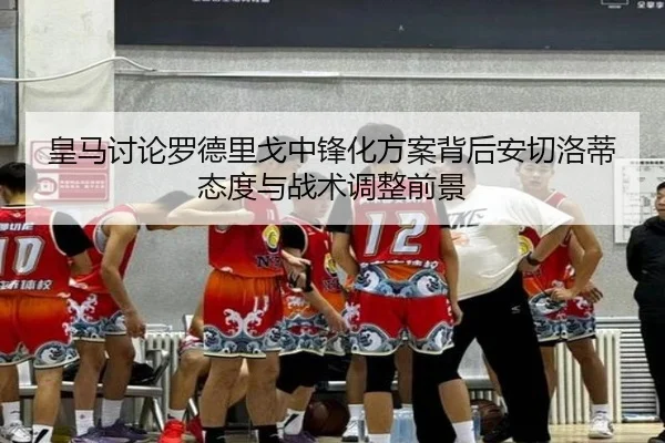 皇马讨论罗德里戈中锋化方案背后安切洛蒂态度与战术调整前景