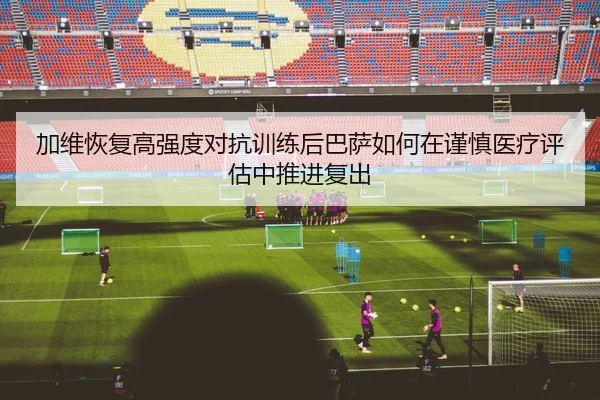 加维恢复高强度对抗训练后巴萨如何在谨慎医疗评估中推进复出